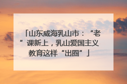 山东威海乳山市：“老”课新上，乳山爱国主义教育这样“出圈”