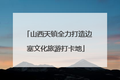 山西天镇全力打造边塞文化旅游打卡地