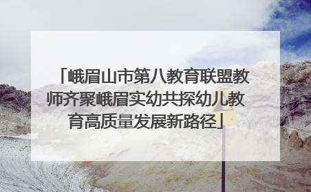 峨眉山市第八教育联盟教师齐聚峨眉实幼共探幼儿教育高质量发展新路径