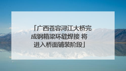 广西苍容浔江大桥完成钢箱梁环缝焊接 将进入桥面铺装阶段