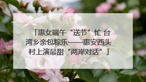 惠女端午“送节”忙 台湾乡亲包粽乐——惠安西头村上演最甜“两岸对话”
