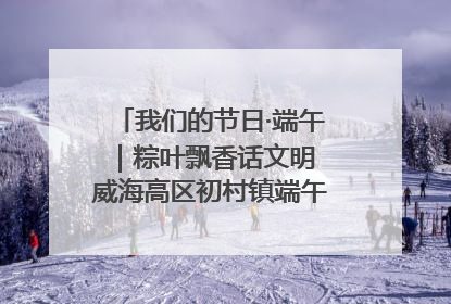 我们的节日·端午｜粽叶飘香话文明 威海高区初村镇端午系列活动亮点纷呈