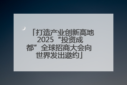 打造产业创新高地 2025“投资成都”全球招商大会向世界发出邀约