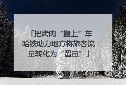 把烤肉“搬上”车 哈铁助力地方将旅客流量转化为“留量”