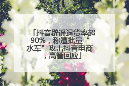 抖音辟谣退货率超90%，称遭批量“水军”攻击抖音电商，高管回应