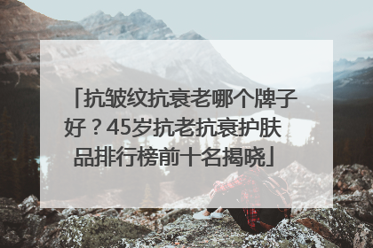 抗皱纹抗衰老哪个牌子好？45岁抗老抗衰护肤品排行榜前十名揭晓