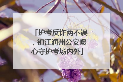 护考反诈两不误，镇江润州公安暖心守护考场内外