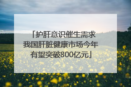 护肝意识催生需求 我国肝脏健康市场今年有望突破800亿元