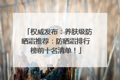 权威发布：养肤级防晒霜推荐：防晒霜排行榜前十名清单！