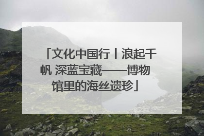 文化中国行丨浪起千帆 深蓝宝藏——博物馆里的海丝遗珍