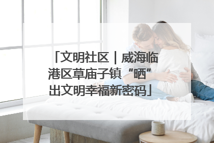文明社区｜威海临港区草庙子镇“晒”出文明幸福新密码