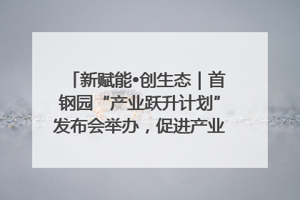 新赋能•创生态｜首钢园“产业跃升计划”发布会举办，促进产业合作交流走深走实