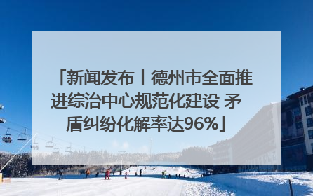 新闻发布丨德州市全面推进综治中心规范化建设 矛盾纠纷化解率达96%