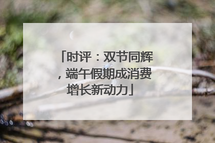 时评：双节同辉，端午假期成消费增长新动力