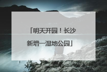 明天开园！长沙新增一湿地公园