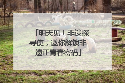 明天见！非遗探寻使，邀你解锁非遗正青春密码
