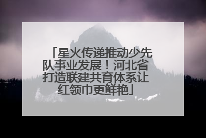 星火传递推动少先队事业发展！河北省打造联建共育体系让红领巾更鲜艳