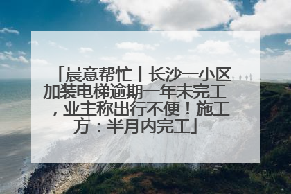 晨意帮忙丨长沙一小区加装电梯逾期一年未完工，业主称出行不便！施工方：半月内完工