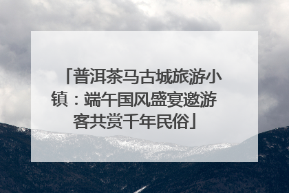 普洱茶马古城旅游小镇：端午国风盛宴邀游客共赏千年民俗