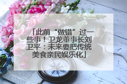 此前“做错”过一些事！卫龙董事长刘卫平：未来要把传统美食亲民娱乐化