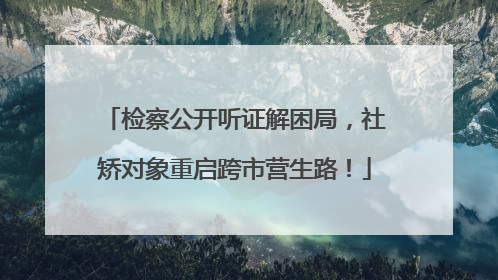 检察公开听证解困局，社矫对象重启跨市营生路！