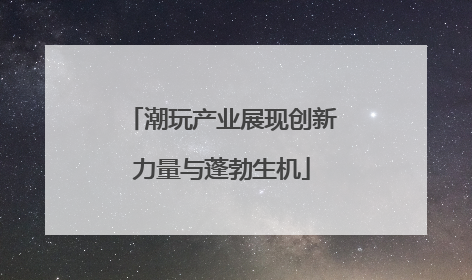 潮玩产业展现创新力量与蓬勃生机