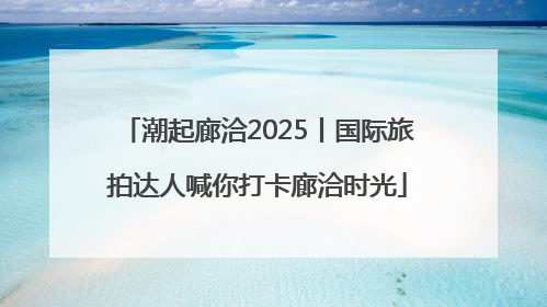 潮起廊洽2025丨国际旅拍达人喊你打卡廊洽时光