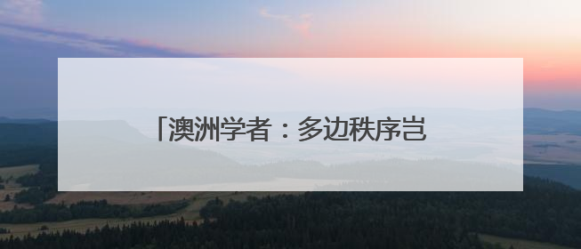 澳洲学者：多边秩序岂能屈从霸权逻辑？美国不要高估了自己的重要性