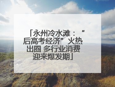 永州冷水滩：“后高考经济”火热出圈 多行业消费迎来爆发期
