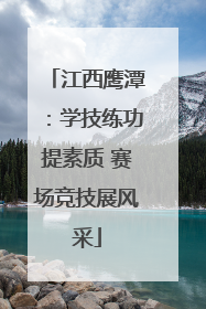 江西鹰潭：学技练功提素质 赛场竞技展风采