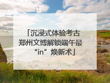 沉浸式体验考古 郑州文博解锁端午最“in”焕新术