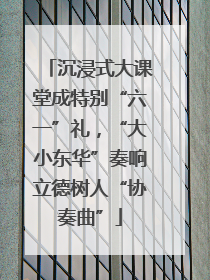 沉浸式大课堂成特别“六一”礼，“大小东华”奏响立德树人“协奏曲”