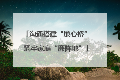 沟通搭建“廉心桥” 筑牢家庭“廉阵地”