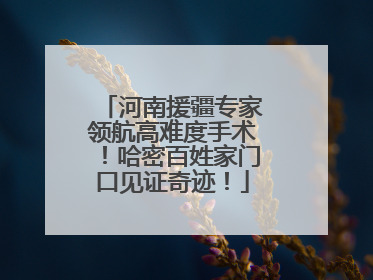 河南援疆专家领航高难度手术！哈密百姓家门口见证奇迹！