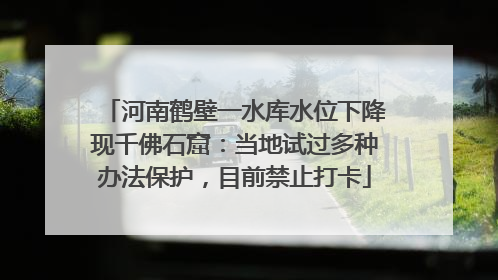 河南鹤壁一水库水位下降现千佛石窟：当地试过多种办法保护，目前禁止打卡