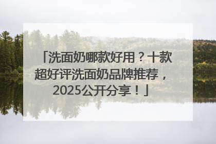 洗面奶哪款好用？十款超好评洗面奶品牌推荐，2025公开分享！