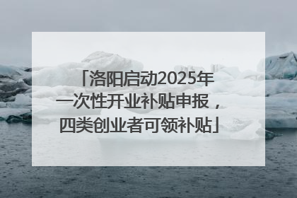 洛阳启动2025年一次性开业补贴申报，四类创业者可领补贴
