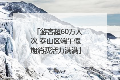 游客超60万人次 泰山区端午假期消费活力满满