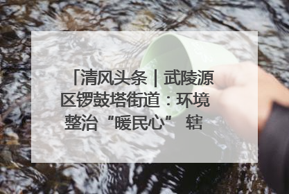 清风头条｜武陵源区锣鼓塔街道：环境整治“暖民心” 辖区面貌“靓”起来