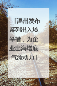 温州发布系列出入境举措，为企业出海增底气添动力