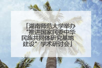 湖南师范大学举办“推进国家民委中华民族共同体研究基地建设”学术研讨会