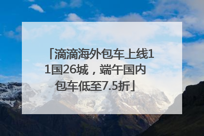 滴滴海外包车上线11国26城，端午国内包车低至7.5折
