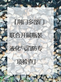 荆门多部门联合开展瓶装液化气消防专项检查