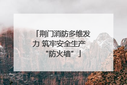 荆门消防多维发力 筑牢安全生产“防火墙”