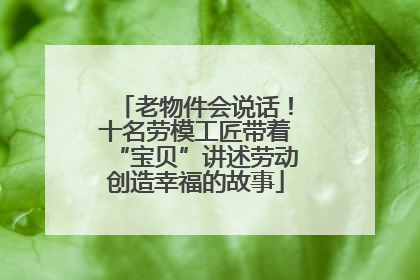 老物件会说话！十名劳模工匠带着“宝贝”讲述劳动创造幸福的故事