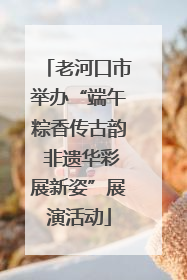 老河口市举办“端午粽香传古韵 非遗华彩展新姿”展演活动