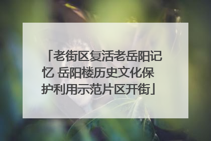 老街区复活老岳阳记忆 岳阳楼历史文化保护利用示范片区开街