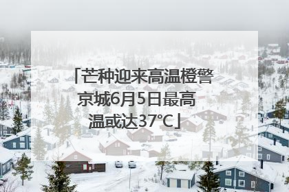 芒种迎来高温橙警 京城6月5日最高温或达37℃