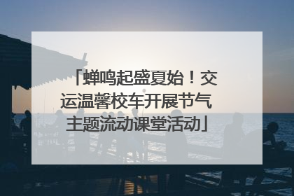 蝉鸣起盛夏始！交运温馨校车开展节气主题流动课堂活动