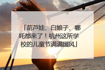 葫芦娃、白娘子、哪吒都来了！杭州这所学校的儿童节满满国风
